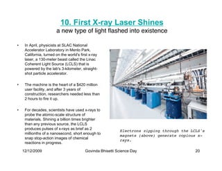 10. First X-ray Laser Shines
                        a new type of light ﬂashed into existence

•    In April, physicists at SLAC National
     Accelerator Laboratory in Menlo Park,
     California, turned on the world's first x-ray
     laser, a 130-meter beast called the Linac
     Coherent Light Source (LCLS) that is
     powered by the lab's 3-kilometer, straight-
     shot particle accelerator.

•    The machine is the heart of a $420 million
     user facility, and after 3 years of
     construction, researchers needed less than
     2 hours to fire it up.

•    For decades, scientists have used x-rays to
     probe the atomic-scale structure of
     materials. Shining a billion times brighter
     than any previous source, the LCLS
     produces pulses of x-rays as brief as 2
                                                            Electrons zipping through the LCLS's
     millionths of a nanosecond, short enough to
                                                            magnets (above) generate copious x-
     snap stop-action images of chemical
                                                            rays.
     reactions in progress.

    12/12/2009                            Govinda Bhisetti Science Day                      20
 