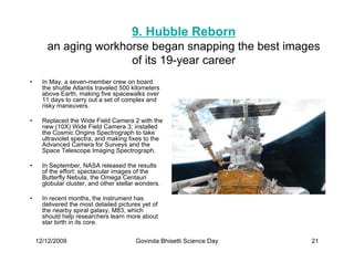 9. Hubble Reborn
       an aging workhorse began snapping the best images
                      of its 19-year career
•     In May, a seven-member crew on board
      the shuttle Atlantis traveled 500 kilometers
      above Earth, making five spacewalks over
      11 days to carry out a set of complex and
      risky maneuvers.

•     Replaced the Wide Field Camera 2 with the
      new (10X) Wide Field Camera 3; installed
      the Cosmic Origins Spectrograph to take
      ultraviolet spectra; and making fixes to the
      Advanced Camera for Surveys and the
      Space Telescope Imaging Spectrograph.

•     In September, NASA released the results
      of the effort: spectacular images of the
      Butterfly Nebula, the Omega Centauri
      globular cluster, and other stellar wonders.

•     In recent months, the instrument has
      delivered the most detailed pictures yet of
      the nearby spiral galaxy, M83, which
      should help researchers learn more about
      star birth in its core.


    12/12/2009                           Govinda Bhisetti Science Day   21
 