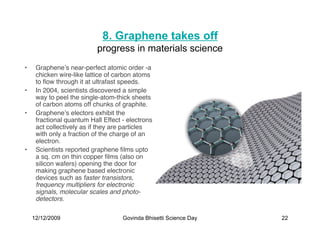 8. Graphene takes off
                           progress in materials science
•    Grapheneʼs near-perfect atomic order -a
     chicken wire-like lattice of carbon atoms
     to ﬂow through it at ultrafast speeds.
•    In 2004, scientists discovered a simple
     way to peel the single-atom-thick sheets
     of carbon atoms off chunks of graphite.
•    Grapheneʼs electors exhibit the
     fractional quantum Hall Effect - electrons
     act collectively as if they are particles
     with only a fraction of the charge of an
     electron.
•    Scientists reported graphene ﬁlms upto
     a sq. cm on thin copper ﬁlms (also on
     silicon wafers) opening the door for
     making graphene based electronic
     devices such as faster transistors,
     frequency multipliers for electronic
     signals, molecular scales and photo-
     detectors.

    12/12/2009                      Govinda Bhisetti Science Day   22
 