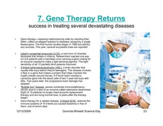 7. Gene Therapy Returns
              success in treating several devastating diseases

•      Gene therapy—repairing malfunctioning cells by mending their
       DNA—offers an elegant solution to diseases caused by a single
       flawed gene. The first human studies began in 1990 but without
       any success. This year, several successful trials are reported:

•      Leber's congenital amaurosis (LCA), a rare form of inherited
       blindness that strikes in infancy. Researchers injected one eye
       of LCA patients with a harmless virus carrying a gene coding for
       an enzyme needed to make a light-sensing pigment. The light
       sensitivity of all 12 partially blind patients improved.
•      X-linked adrenoleukodystrophy (ADL), a brain disorder that
       usually kills boys before they're teenagers. The disease involves
       a flaw in a gene that makes a protein that helps maintain the
       myelin sheath around nerves. A French team inserted a
       corrective gene into the blood cells of two 7-year-old boys with
       ADL. Two years later, the progressive brain damage has
       stopped.
•      Bubble boy disease: severe combined immunodeficiency
       (SCID) due to a lack of an enzyme called adenosine deaminase.
       Eight of 10 patients no longer need enzyme-replacement
       therapy and are living normal lives, 8 years after the therapy
       began.
•      Gene therapy for a related disease, X-linked SCID, restored the
       immune systems of 19 infants but caused leukemia in five of
       them, one of whom died.

    12/12/2009                               Govinda Bhisetti Science Day   23
 