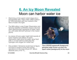 6. An Icy Moon Revealed
                    Moon can harbor water ice
•    Slamming a 2-ton spent rocket stage into a
     permanently dark, frigid crater called Cabeus
     at 7200 kilometers per hour coaxed a few
     liters of water into sight.

•    The $80-million Lunar Crater Observation and
     Sensing Satellite (LCROSS) mission returned
     clear spectroscopic signatures of water vapor,
     ice, and water-derived hydroxyl in the impact
     plume.

•    Icy stores of lunar water might hold records of
     lunar impacts over billions of years.
     Astronauts might drink the water, grow food
     with it, or even split its molecules into
     hydrogen and oxygen for rocket fuel.

•    One problem: Someone would have to figure         The LCROSS spacecraft (foreground)
     out how to conduct coring and mining              glimpsed water thrown up when the
     operations on the moon at just 40° above          spent rocket (background) hit the moon
     absolute zero (-419 °F) .
    12/12/2009                      Govinda Bhisetti Science Day                          24
 