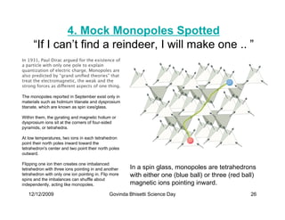 4. Mock Monopoles Spotted
      “If I can’t find a reindeer, I will make one .. ”
In 1931, Paul Dirac argued for the existence of
a particle with only one pole to explain
quantization of electric charge. Monopoles are
also predicted by “grand uniﬁed theories” that
treat the electromagnetic, the weak and the
strong forces as different aspects of one thing.

The monopoles reported in September exist only in
materials such as holmium titanate and dysprosium
titanate, which are known as spin ices/glass.

Within them, the gyrating and magnetic holium or
dysprosium ions sit at the corners of four-sided
pyramids, or tetrahedra.

At low temperatures, two ions in each tetrahedron
point their north poles inward toward the
tetrahedron's center and two point their north poles
outward.

Flipping one ion then creates one imbalanced
tetrahedron with three ions pointing in and another    In a spin glass, monopoles are tetrahedrons
tetrahedron with only one ion pointing in. Flip more   with either one (blue ball) or three (red ball)
spins and the imbalances can shuffle about
independently, acting like monopoles.                  magnetic ions pointing inward.
   12/12/2009                                 Govinda Bhisetti Science Day                          26
 