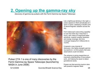 2. Opening up the gamma-ray sky
      discovery of gamma-ray pulsars with the Fermi Gamma-ray Space Telescope


                                                                Like a lighthouse blinking in the night, a
                                                                pulsar appears to flash periodically as it
                                                                spins in space, sweeping a double cone
                                                                of electromagnetic radiation across the
                                                                sky.

                                                                Fermi telescope's astounding capability
                                                                to scan the entire sky in less than 3
                                                                hours, with orders of magnitude better
                                                                sensitivity, superior angular resolution
                                                                and energy coverage, and time
                                                                coverage ranging from milliseconds to
                                                                months.

                                                                It opened a new channel of
                                                                discovery—the highly energetic gamma
                                                                ray spectrum—to find pulsars that radio
                                                                observations could not detect.

                                                                The advance is giving researchers an
                                                                improved understanding of how pulsars
Pulsar CTA 1 is one of many discoveries by the                  work, and helping the quest to detect
                                                                gravitational waves.
Fermi Gamma-ray Space Telescope (launched by
NASA in June 2008).                                             Pulsars are fast-spinning neutron stars
                                                                with powerful magnetic fields
 12/12/2009                      Govinda Bhisetti Science Day                                         28
 