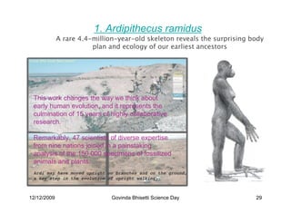 1. Ardipithecus ramidus
             A rare 4.4-million-year-old skeleton reveals the surprising body
                        plan and ecology of our earliest ancestors




 .

 This work changes the way we think about
 early human evolution, and it represents the
 culmination of 15 years of highly collaborative
 research.

 Remarkably, 47 scientists of diverse expertise
 from nine nations joined in a painstaking
 analysis of the 150,000 specimens of fossilized
 animals and plants.
 Ardi may have moved upright on branches and on the ground,
 a key step in the evolution of upright walking.



12/12/2009                    Govinda Bhisetti Science Day                29
 