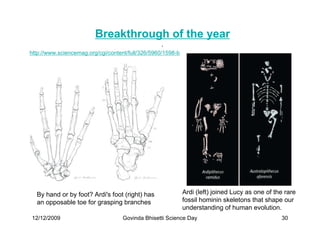 Breakthrough of the year
                                                  .
http://www.sciencemag.org/cgi/content/full/326/5960/1598-b




  By hand or by foot? Ardi's foot (right) has                Ardi (left) joined Lucy as one of the rare
  an opposable toe for grasping branches                     fossil hominin skeletons that shape our
                                                             understanding of human evolution.
12/12/2009                          Govinda Bhisetti Science Day                                 30
 