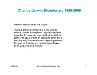 Charles Darwin Bicentenary 1809-2009


     Darwin's conclusion of The Origin:

     There is grandeur in this view of life, with its
     several powers, having been originally breathed
     into a few forms or into one; and that, whilst this
     planet has gone cycling on according to the fixed
     law of gravity, from so simple a beginning endless
     forms most beautiful and most wonderful have
     been, and are being, evolved.




12/12/2009                   Govinda Bhisetti Science Day   31
 