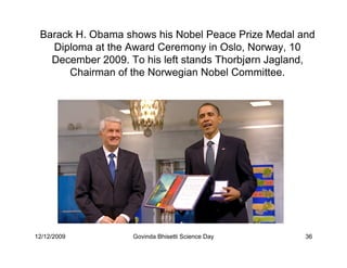 Barack H. Obama shows his Nobel Peace Prize Medal and
   Diploma at the Award Ceremony in Oslo, Norway, 10
   December 2009. To his left stands Thorbjørn Jagland,
      Chairman of the Norwegian Nobel Committee.




12/12/2009         Govinda Bhisetti Science Day      36
 