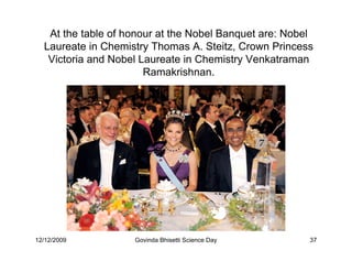 At the table of honour at the Nobel Banquet are: Nobel
  Laureate in Chemistry Thomas A. Steitz, Crown Princess
   Victoria and Nobel Laureate in Chemistry Venkatraman
                       Ramakrishnan.




12/12/2009          Govinda Bhisetti Science Day        37
 