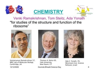CHEMISTRY
   Venki Ramakrishnan, Tom Steitz, Ada Yonath
for studies of the structure and function of the
   ribosome”




Venkatraman Ramakrishnan 57,     Thomas A. Steitz 69,         Ada E. Yonath, 70,
MRC Lab of Molecular Biology     Yale University,             Weizmann Inst. Science
Cambridge, UK                    New Haven, CT                Rehovot, Israel
12/12/2009                     Govinda Bhisetti Science Day                            8
 