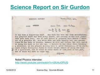 Science Report on Sir Gurdon




         Nobel Physics interview:
         http://www.youtube.com/watch?v=i2lU4uiOPUQ

12/28/2012                Science Day Govinda Bhisetti   11
 
