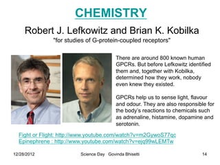 CHEMISTRY
     Robert J. Lefkowitz and Brian K. Kobilka
              "for studies of G-protein-coupled receptors"

                                         There are around 800 known human
                                         GPCRs. But before Lefkowitz identified
                                         them and, together with Kobilka,
                                         determined how they work, nobody
                                         even knew they existed.

                                         GPCRs help us to sense light, flavour
                                         and odour. They are also responsible for
                                         the body’s reactions to chemicals such
                                         as adrenaline, histamine, dopamine and
                                         serotonin.

  Fight or Flight: http://www.youtube.com/watch?v=m2GywoS77qc
  Epinephrene : http://www.youtube.com/watch?v=ejq99wLEMTw

12/28/2012               Science Day Govinda Bhisetti                       14
 