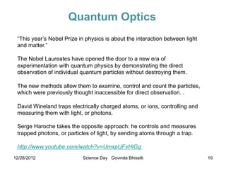 Quantum Optics
 “This year’s Nobel Prize in physics is about the interaction between light
 and matter.”

 The Nobel Laureates have opened the door to a new era of
 experimentation with quantum physics by demonstrating the direct
 observation of individual quantum particles without destroying them.

 The new methods allow them to examine, control and count the particles,
 which were previously thought inaccessible for direct observation. .

 David Wineland traps electrically charged atoms, or ions, controlling and
 measuring them with light, or photons.

 Serge Haroche takes the opposite approach: he controls and measures
 trapped photons, or particles of light, by sending atoms through a trap.

 http://www.youtube.com/watch?v=UmxpUFxHlGg
12/28/2012                 Science Day Govinda Bhisetti                       19
 