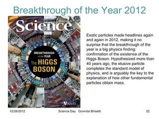 Breakthrough of the Year 2012

                                       Exotic particles made headlines again
                                       and again in 2012, making it no
                                       surprise that the breakthrough of the
                                       year is a big physics finding:
                                       confirmation of the existence of the
                                       Higgs Boson. Hypothesized more than
                                       40 years ago, the elusive particle
                                       completes the standard model of
                                       physics, and is arguably the key to the
                                       explanation of how other fundamental
                                       particles obtain mass.



         23 December 2011

12/28/2012           Science Day Govinda Bhisetti                        22
 