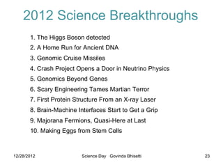 2012 Science Breakthroughs
       1. The Higgs Boson detected
       2. A Home Run for Ancient DNA
       3. Genomic Cruise Missiles
       4. Crash Project Opens a Door in Neutrino Physics
       5. Genomics Beyond Genes
       6. Scary Engineering Tames Martian Terror
       7. First Protein Structure From an X-ray Laser
       8. Brain-Machine Interfaces Start to Get a Grip
       9. Majorana Fermions, Quasi-Here at Last
       10. Making Eggs from Stem Cells


12/28/2012                Science Day Govinda Bhisetti     23
 
