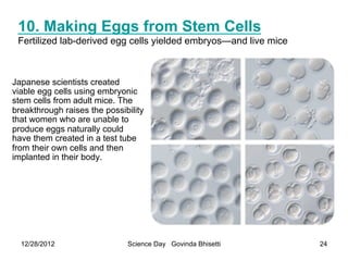 10. Making Eggs from Stem Cells
 Fertilized lab-derived egg cells yielded embryos—and live mice



Japanese scientists created
viable egg cells using embryonic
stem cells from adult mice. The
breakthrough raises the possibility
that women who are unable to
produce eggs naturally could
have them created in a test tube
from their own cells and then
implanted in their body.




  12/28/2012                  Science Day Govinda Bhisetti        24
 