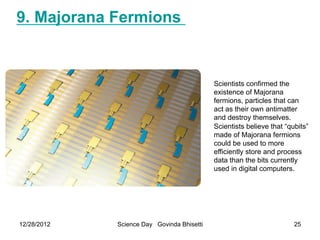 9. Majorana Fermions


                                            Scientists confirmed the
                                            existence of Majorana
                                            fermions, particles that can
                                            act as their own antimatter
                                            and destroy themselves.
                                            Scientists believe that “qubits”
                                            made of Majorana fermions
                                            could be used to more
                                            efficiently store and process
                                            data than the bits currently
                                            used in digital computers.




12/28/2012   Science Day Govinda Bhisetti                              25
 