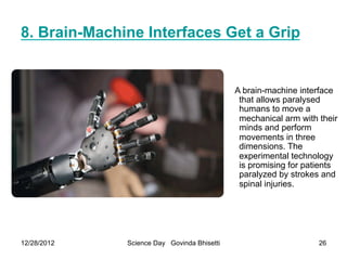 8. Brain-Machine Interfaces Get a Grip


                                             A brain-machine interface
                                              that allows paralysed
                                              humans to move a
                                              mechanical arm with their
                                              minds and perform
                                              movements in three
                                              dimensions. The
                                              experimental technology
                                              is promising for patients
                                              paralyzed by strokes and
                                              spinal injuries.




12/28/2012    Science Day Govinda Bhisetti                        26
 