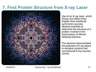 7. First Protein Structure from X-ray Laser
                                               Use of an X-ray laser, which
                                               shines one billion times
                                               brighter than traditional
                                               synchroton sources,
                                               allowed scientists to
                                               determine the structure of a
                                               protein involved in the
                                               transmission of African
                                               sleeping sickness.

                                               The advance demonstrated
                                               the potential of X-ray lasers
                                               to decipher proteins that
                                               conventional X-ray sources
                                               cannot.




 12/28/2012     Science Day Govinda Bhisetti                             27
 