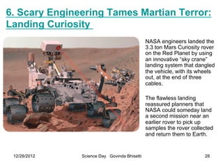 6. Scary Engineering Tames Martian Terror:
Landing Curiosity
                                              NASA engineers landed the
                                              3.3 ton Mars Curiosity rover
                                              on the Red Planet by using
                                              an innovative “sky crane”
                                              landing system that dangled
                                              the vehicle, with its wheels
                                              out, at the end of three
                                              cables.

                                              The flawless landing
                                              reassured planners that
                                              NASA could someday land
                                              a second mission near an
                                              earlier rover to pick up
                                              samples the rover collected
                                              and return them to Earth.


 12/28/2012    Science Day Govinda Bhisetti                           28
 