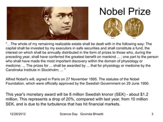 Nobel Prize


"…The whole of my remaining realizable estate shall be dealt with in the following way: The
capital shall be invested by my executors in safe securities and shall constitute a fund, the
interest on which shall be annually distributed in the form of prizes to those who, during the
preceding year, shall have conferred the greatest benefit on mankind ... ; one part to the person
who shall have made the most important discovery within the domain of physiology or
medicine; ... The prizes for ... shall be awarded by ... that for physiology or medicine by the
Carolinska Institute in Stockholm; ... "

Alfred Nobel's will, signed in Paris on 27 November 1895. The statutes of the Nobel
Foundation, which were officially approved by the Swedish Government on 29 June 1900.


This year's monetary award will be 8 million Swedish kronor (SEK) - about $1.2
million. This represents a drop of 20%, compared with last year, from 10 million
SEK, and is due to the turbulence that has hit financial markets.

  12/28/2012                      Science Day Govinda Bhisetti                              3
 