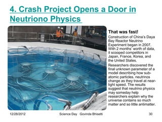 4. Crash Project Opens a Door in
Neutriono Physics
                                            That was fast!
                                            Construction of China’s Daya
                                            Bay Reactor Neutrino
                                            Experiment began in 2007.
                                            With 2 months’ worth of data,
                                            it scooped competitors in
                                            Japan, France, Korea, and
                                            the United States.
                                            Researchers discovered the
                                            final unknown parameter of a
                                            model describing how sub-
                                            atomic particles. neutrinos
                                            change as they travel at near-
                                            light speed. The results
                                            suggest that neutrino physics
                                            may someday help
                                            researchers explain why the
                                            universe contains so much
                                            matter and so little antimatter.

12/28/2012   Science Day Govinda Bhisetti                              30
 