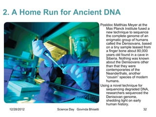 2. A Home Run for Ancient DNA
                                             Postdoc Matthias Meyer at the
                                                Max Planck Institute fused a
                                                new technique to sequence
                                                the complete genome of an
                                                enigmatic group of humans
                                                called the Denisovans, based
                                                on a tiny sample teased from
                                                a finger bone about 80,000
                                                years old found in a cave in
                                                Siberia. Nothing was known
                                                about the Denisovans other
                                                than that they were
                                                contemporaries of the
                                                Neanderthals, another
                                                “cousin” species of modern
                                                humans.
                                             Using a novel technique for
                                                sequencing degraded DNA,
                                                researchers sequenced the
                                                Denisovan genome,
                                                shedding light on early
                                                human history.
 12/28/2012   Science Day Govinda Bhisetti                             32
 