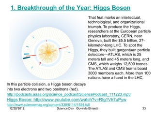 1. Breakthrough of the Year: Higgs Boson
                                                    That feat marks an intellectual,
                                                    technological, and organizational
                                                    triumph. To produce the Higgs,
                                                    researchers at the European particle
                                                    physics laboratory, CERN, near
                                                    Geneva, built the $5.5 billion, 27-
                                                    kilometer-long LHC. To spot the
                                                    Higgs, they built gargantuan particle
                                                    detectors—ATLAS, which is 25
                                                    meters tall and 45 meters long, and
                                                    CMS, which weighs 12,500 tonnes.
                                                    The ATLAS and CMS teams boast
                                                    3000 members each. More than 100
                                                    nations have a hand in the LHC.
In this particle collision, a Higgs boson decays
into two electrons and two positrons (red).
http://podcasts.aaas.org/science_podcast/SciencePodcast_111223.mp3
Higgs Boson: http://www.youtube.com/watch?v=RIg1Vh7uPyw
http://www.sciencemag.org/content/338/6114/1524.full
 12/28/2012                    Science Day Govinda Bhisetti                         33
 