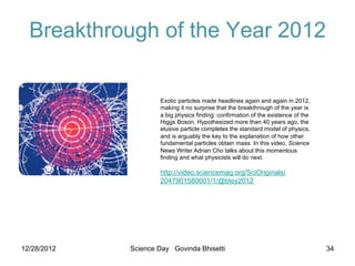 Breakthrough of the Year 2012


                             Exotic particles made headlines again and again in 2012,
                             making it no surprise that the breakthrough of the year is
                             a big physics finding: confirmation of the existence of the
                             Higgs Boson. Hypothesized more than 40 years ago, the
                             elusive particle completes the standard model of physics,
                             and is arguably the key to the explanation of how other
                             fundamental particles obtain mass. In this video, Science
                             News Writer Adrian Cho talks about this momentous
                             finding and what physicists will do next.

                             http://video.sciencemag.org/SciOriginals/
                             2047901580001/1/@btoy2012




         23 December 2011

12/28/2012           Science Day Govinda Bhisetti                                          34
 