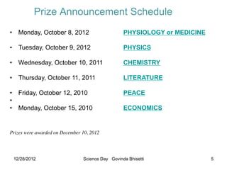 Prize Announcement Schedule
•  Monday, October 8, 2012                          PHYSIOLOGY or MEDICINE

•  Tuesday, October 9, 2012                         PHYSICS

•  Wednesday, October 10, 2011                      CHEMISTRY
    	

•  Thursday, October 11, 2011                       LITERATURE
	

•  Friday, October 12, 2010                         PEACE
• 
•  Monday, October 15, 2010                           ECONOMICS
    	

 	

    	

      	

   	

                  	

	

	

	

Prizes were awarded on December 10, 2012	





      12/28/2012                  Science Day Govinda Bhisetti               5
 