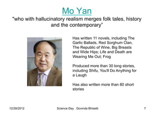 Mo Yan
  "who with hallucinatory realism merges folk tales, history
                   and the contemporary”

                               Has written 11 novels, including The
                               Garlic Ballads, Red Sorghum Clan,
                               The Republic of Wine, Big Breasts
                               and Wide Hips; Life and Death are
                               Wearing Me Out; Frog

                               Produced more than 30 long stories,
                               including Shifu, You'll Do Anything for
                               a Laugh

                               Has also written more than 80 short
                               stories



12/28/2012           Science Day Govinda Bhisetti                        7
 