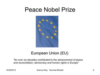 Peace Nobel Prize




                      European Union (EU)
       "for over six decades contributed to the advancement of peace
       and reconciliation, democracy and human rights in Europe”

12/28/2012                 Science Day Govinda Bhisetti                8
 