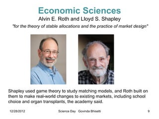 Economic Sciences
              Alvin E. Roth and Lloyd S. Shapley
 "for the theory of stable allocations and the practice of market design"




Shapley used game theory to study matching models, and Roth built on
them to make real-world changes to existing markets, including school
choice and organ transplants, the academy said.

12/28/2012               Science Day Govinda Bhisetti                   9
 