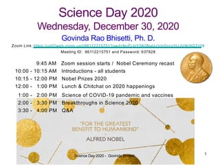 Science Day 2020
Wednesday, December 30, 2020
9:45 AM Zoom session starts / Nobel Ceremony recast
10:00 - 10:15 AM Introductions - all students
10:15 - 12:00 PM Nobel Prizes 2020
12:00 - 1:00 PM Lunch & Chitchat on 2020 happenings
1:00 - 2:00 PM Science of COVID-19 pandemic and vaccines
2:00 - 3:30 PM Breakthroughs in Science 2020
3:30 - 4:00 PM Q&A
Govinda Rao Bhisetti, Ph. D.
Zoom Link: https://us02web.zoom.us/j/86112215751?pwd=NzFLbjY0K0NaUzVmSzcvYUJUWi9QZz09
Meeting ID: 86112215751 and Password: 637828
Science Day 2020 - Govinda Bhisetti 1
 
