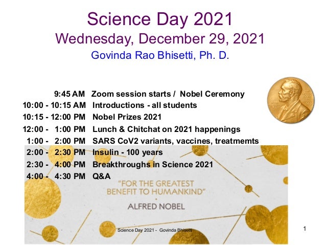 Science Day 2021
Wednesday, December 29, 2021
9:45 AM Zoom session starts / Nobel Ceremony
10:00 - 10:15 AM Introductions - all students
10:15 - 12:00 PM Nobel Prizes 2021
12:00 - 1:00 PM Lunch & Chitchat on 2021 happenings
1:00 - 2:00 PM SARS CoV2 variants, vaccines, treatmemts
2:00 - 2:30 PM Insulin - 100 years
2:30 - 4:00 PM Breakthroughs in Science 2021
4:00 - 4:30 PM Q&A
Govinda Rao Bhisetti, Ph. D.
Science Day 2021 - Govinda Bhisetti 1
 