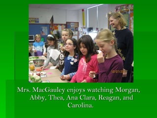 Mrs. MacGauley enjoys watching Morgan, Abby, Thea, Ana Clara, Reagan, and Carolina.