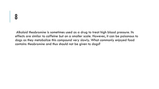 8
Alkaloid theobromine is sometimes used as a drug to treat high blood pressure. Its
effects are similar to caffeine but on a smaller scale. However, it can be poisonous to
dogs as they metabolize this compound very slowly. What commonly enjoyed food
contains theobromine and thus should not be given to dogs?

 