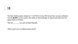 10
The New Delhi counter closed at 11:45 PM (14 July 2013) and the revenue collected
was Rs 68,837 as the country bid adieu to the harbinger of good and bad news for
generations of Indians.

The last ______ was sent to Rahul Gandhi.
What event are we talking about here?

 