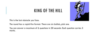 KING OF THE HILL
This is the last obstacle you face.
The round has a rapid-fire format. There are six ballots, pick one.
You can answer a maximum of 6 questions in 50 seconds. Each question carries 5
marks.

 