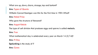 What are up, down, charm, strange, top and bottom?
Ans: Types of Quarks
Wilhelm Conrad Roentgen won this for the first time in 1901.What?
Ans: Nobel Prize
Who gave the structure of Benzene?
Ans: August Kekule

The type of cell division that produces eggs and sperms is called meiosis.
Ans: True
What mathematical day is celebrated every year on March 14 (3/14)?
Ans: Pi Day
Spelunking is the study of ?
Ans: Caves

 