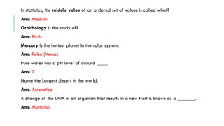 In statistics, the middle value of an ordered set of values is called what?
Ans: Median
Ornithology is the study of?
Ans: Birds
Mercury is the hottest planet in the solar system.
Ans: False (Venus)

Pure water has a pH level of around ____.
Ans: 7
Name the Largest desert in the world.

Ans: Antarctica
A change of the DNA in an organism that results in a new trait is known as a _______.
Ans: Mutation

 