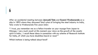 6
After an accidental meeting between Jamsetji Tata and Swami Vivekananda on a
ship in 1893 where they discussed Tata's plan of bringing the steel industry to India,
Tata wrote to Vivekananda five years later:

“ I trust, you remember me as a fellow-traveler on your voyage from Japan to
Chicago. I very much recall at this moment your views on the growth of the ascetic
spirit in India... I recall these ideas in connection with my scheme of Research Institute
for India, of which you have doubtless heard or read ”
Which Institute is being talked about here?

 