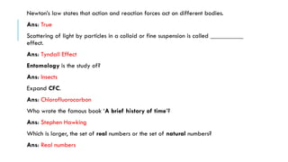 Newton’s law states that action and reaction forces act on different bodies.
Ans: True
Scattering of light by particles in a colloid or fine suspension is called __________
effect.
Ans: Tyndall Effect
Entomology is the study of?
Ans: Insects
Expand CFC.
Ans: Chlorofluorocarbon
Who wrote the famous book ‘A brief history of time’?
Ans: Stephen Hawking
Which is larger, the set of real numbers or the set of natural numbers?
Ans: Real numbers

 
