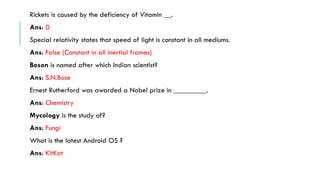 Rickets is caused by the deficiency of Vitamin __.
Ans: D
Special relativity states that speed of light is constant in all mediums.
Ans: False (Constant in all inertial frames)
Boson is named after which Indian scientist?
Ans: S.N.Bose

Ernest Rutherford was awarded a Nobel prize in _________.
Ans: Chemistry
Mycology is the study of?

Ans: Fungi
What is the latest Android OS ?
Ans: KitKat

 