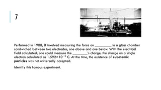 7

Performed in 1908, X involved measuring the force on _________ in a glass chamber
sandwiched between two electrodes, one above and one below. With the electrical
field calculated, one could measure the ________’s charge, the charge on a single
electron calculated as 1.592×10-19 C. At the time, the existence of subatomic
particles was not universally accepted.

Identify this famous experiment.

 