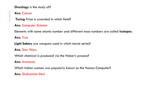 Oncology is the study of?
Ans: Cancer
Turing Prize is awarded in which field?
Ans: Computer Science
Elements with same atomic number and different mass numbers are called Isotopes.
Ans: True

Light Sabers are weapons used in which movie series?
Ans: Star Wars
Which chemical is produced via the Haber’s process?

Ans: Ammonia
Which Indian woman was popularly known as the Human Computer?
Ans: Shakuntala Devi

 