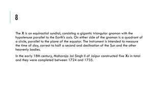 8
The X is an equinoctial sundial, consisting a gigantic triangular gnomon with the
hypotenuse parallel to the Earth's axis. On either side of the gnomon is a quadrant of
a circle, parallel to the plane of the equator. The instrument is intended to measure
the time of day, correct to half a second and declination of the Sun and the other
heavenly bodies.
In the early 18th century, Maharaja Jai Singh II of Jaipur constructed five Xs in total
and they were completed between 1724 and 1735.

 
