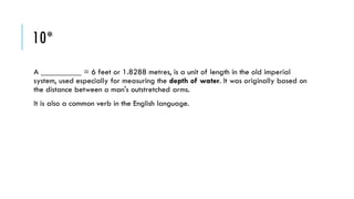 10*
A __________ = 6 feet or 1.8288 metres, is a unit of length in the old imperial
system, used especially for measuring the depth of water. It was originally based on
the distance between a man's outstretched arms.

It is also a common verb in the English language.

 