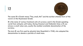 12
The name X in Greek means "fine, small, thin" and the earliest attested form of the
word is in the Mycenaean Greek.
X is the name of various fractional units of currency used in the Greek-speaking
world from antiquity until today. During Classical and Hellenistic times a X was
always a small value coin, usually the smallest available denomination of the
currency.
The term X was first used by physicist Léon Rosenfeld in 1948, who adopted the
denomination to denote a particle of small mass.

 