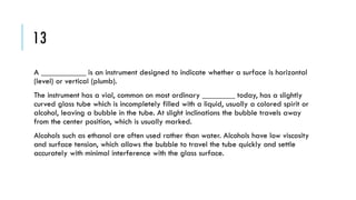 13
A ___________ is an instrument designed to indicate whether a surface is horizontal
(level) or vertical (plumb).
The instrument has a vial, common on most ordinary ________ today, has a slightly
curved glass tube which is incompletely filled with a liquid, usually a colored spirit or
alcohol, leaving a bubble in the tube. At slight inclinations the bubble travels away
from the center position, which is usually marked.
Alcohols such as ethanol are often used rather than water. Alcohols have low viscosity
and surface tension, which allows the bubble to travel the tube quickly and settle
accurately with minimal interference with the glass surface.

 