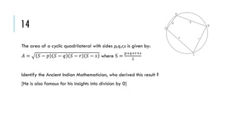 14
The area of a cyclic quadrilateral with sides p,q,r,s is given by:
𝐴=

𝑆− 𝑝

𝑆− 𝑞

𝑆− 𝑟

𝑆 − 𝑠 where S =

𝑝+𝑞+𝑟+𝑠
2

Identify the Ancient Indian Mathematician, who derived this result ?
[He is also famous for his insights into division by 0]

 